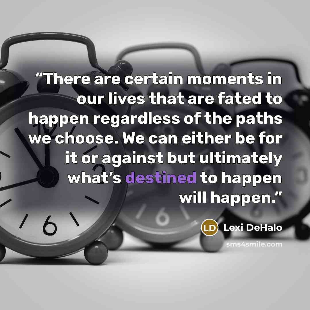 “There are certain moments in our lives that are fated to happen regardless of the paths we choose. We can either be for it or against but ultimately what’s destined to happen will happen.” quote by Lexi Dehalo