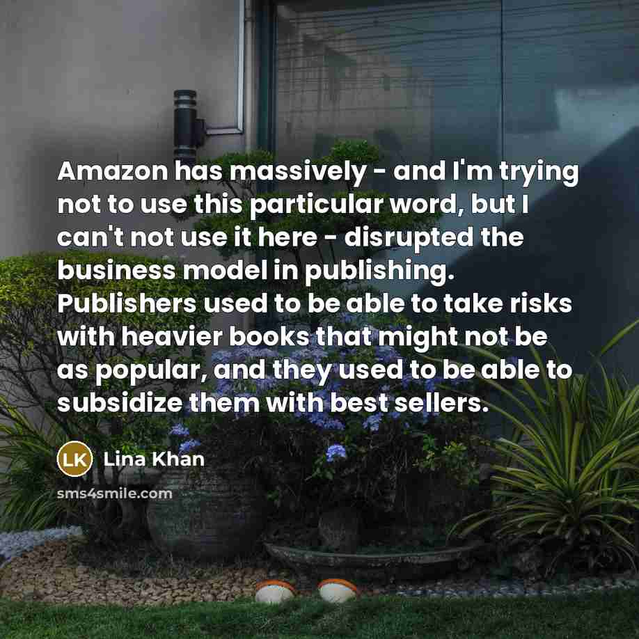 “Amazon has massively - and I'm trying not to use this particular word, but I can't not use it here - disrupted the business model in publishing. Publishers used to be able to take risks with heavier books that might not be as popular, and they used to be able to subsidize them with best sellers.” quote by Lina Khan