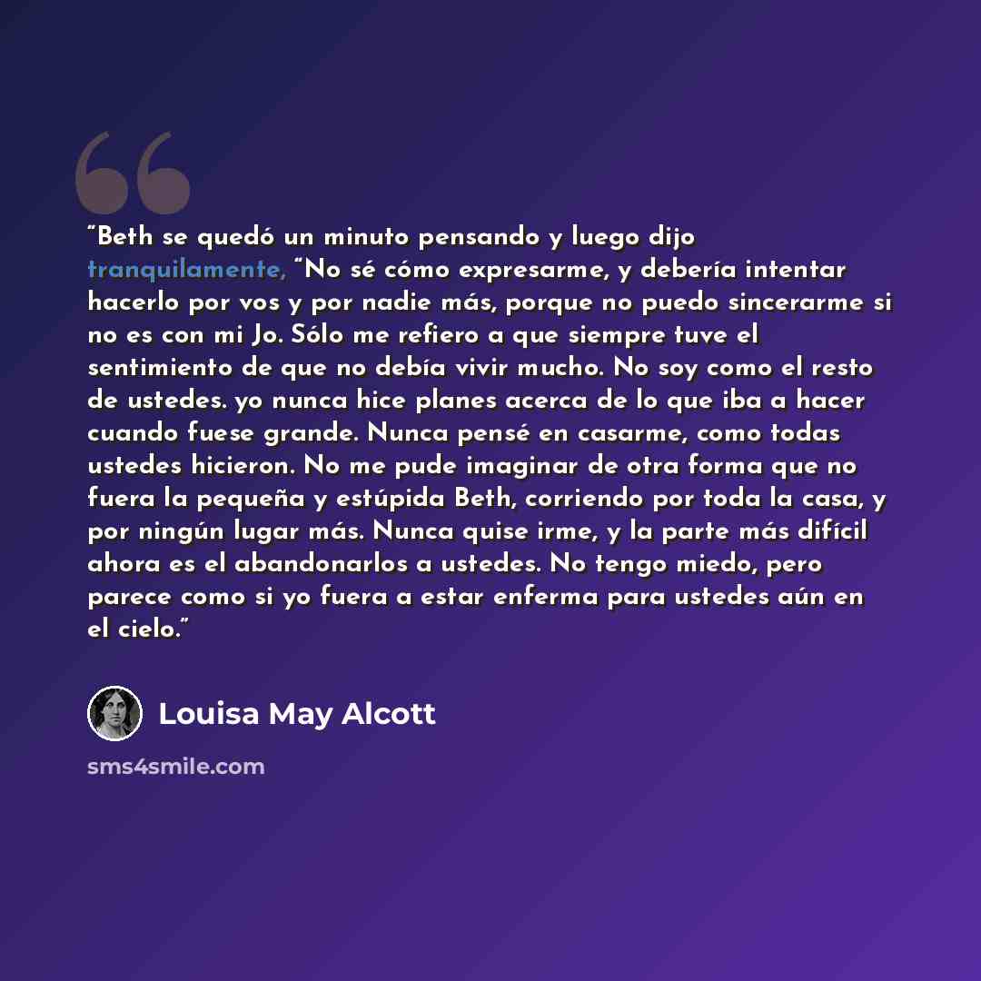 “Beth se quedó un minuto pensando y luego dijo tranquilamente, “No sé cómo expresarme, y debería intentar hacerlo por vos y por nadie más, porque no puedo sincerarme si no es con mi Jo. Sólo me refiero a que siempre tuve el sentimiento de que no debía vivir mucho. No soy como el resto de ustedes…” quote by Louisa May Alcott