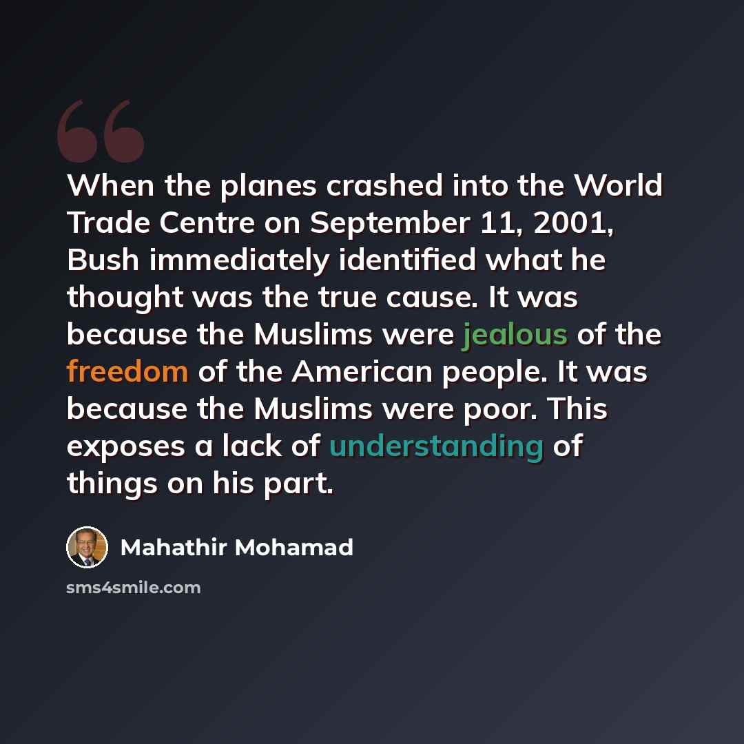 “When the planes crashed into the World Trade Centre on September 11, 2001, Bush immediately identified what he thought was the true cause. It was because the Muslims were jealous of the freedom of the American people. It was because the Muslims were poor. This exposes a lack of understanding of…” quote by Mahathir Mohamad