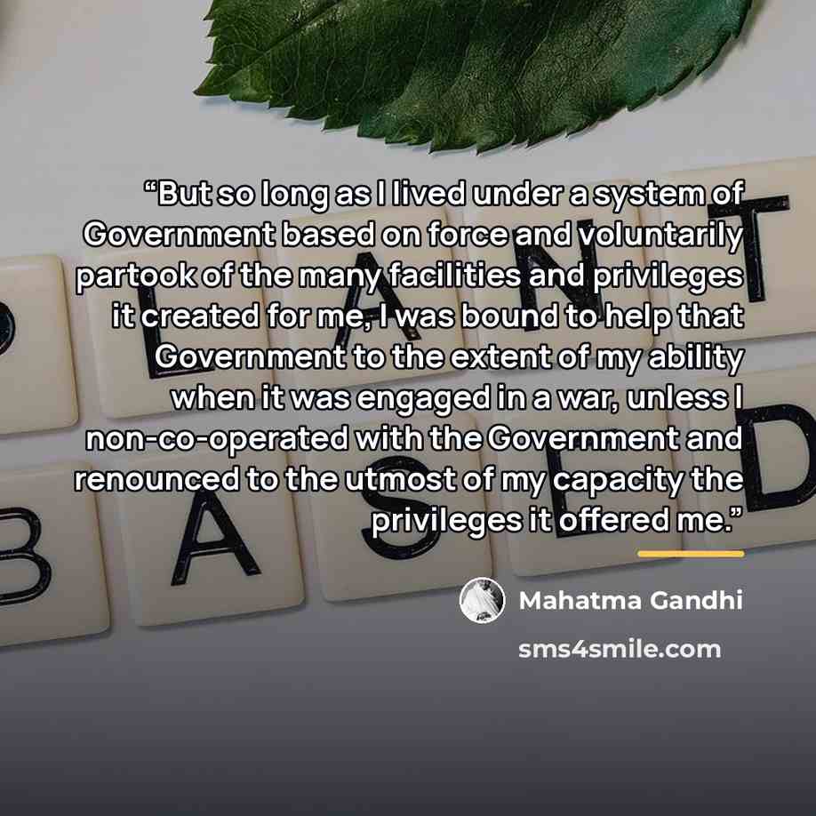 “But so long as I lived under a system of Government based on force and voluntarily partook of the many facilities and privileges it created for me, I was bound to help that Government to the extent of my ability when it was engaged in a war, unless I non-co-operated with the Government and…” quote by Mahatma Gandhi
