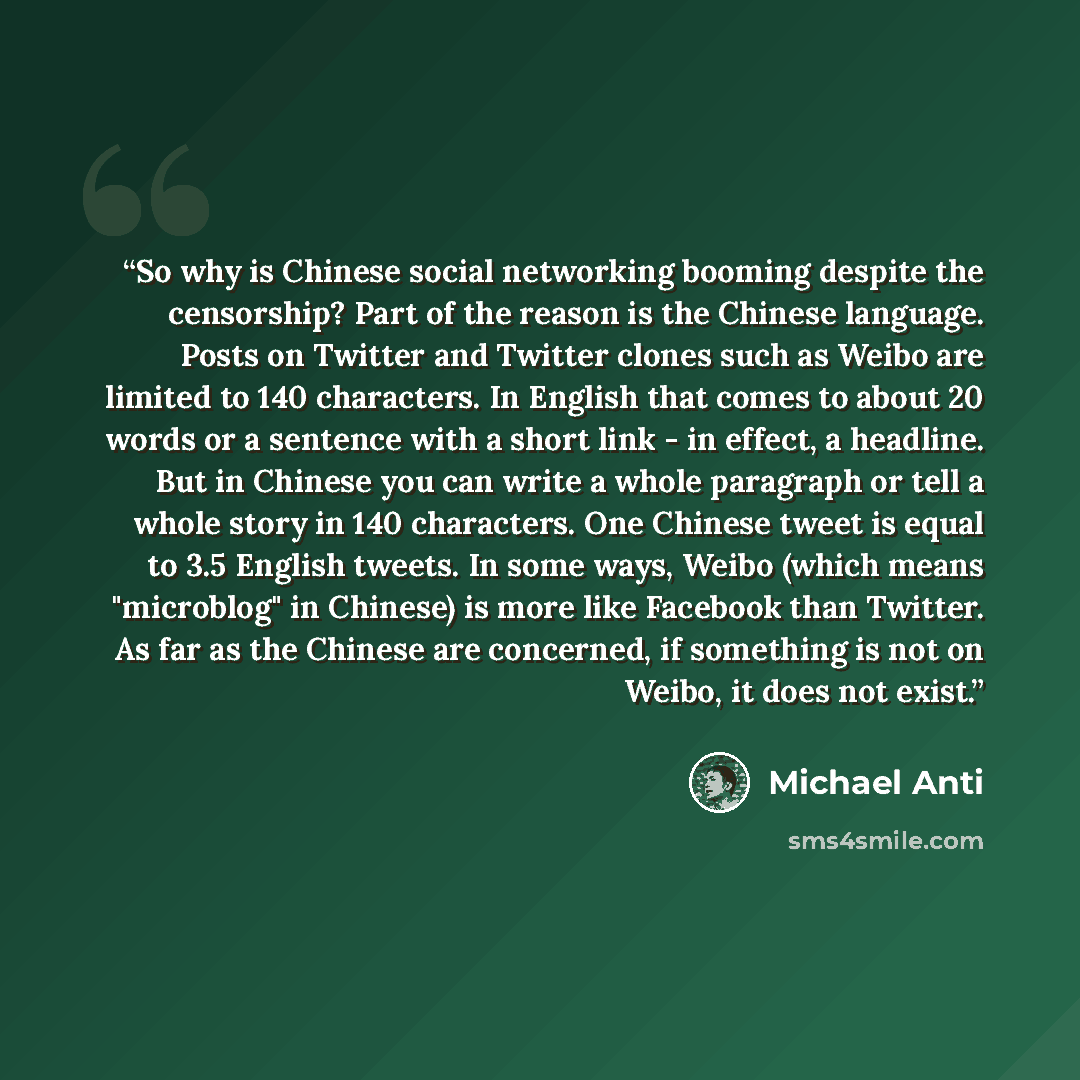 “So why is Chinese social networking booming despite the censorship? Part of the reason is the Chinese language. Posts on Twitter and Twitter clones such as Weibo are limited to 140 characters. In English that comes to about 20 words or a sentence with a short link - in effect, a headline. But in…” quote by Michael Anti
