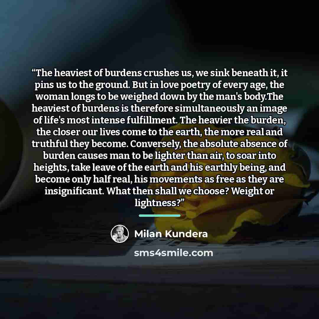 “The heaviest of burdens crushes us, we sink beneath it, it pins us to the ground. But in love poetry of every age, the woman longs to be weighed down by the man's body.The heaviest of burdens is therefore simultaneously an image of life's most intense fulfillment. The heavier the burden, the…” quote by Milan Kundera