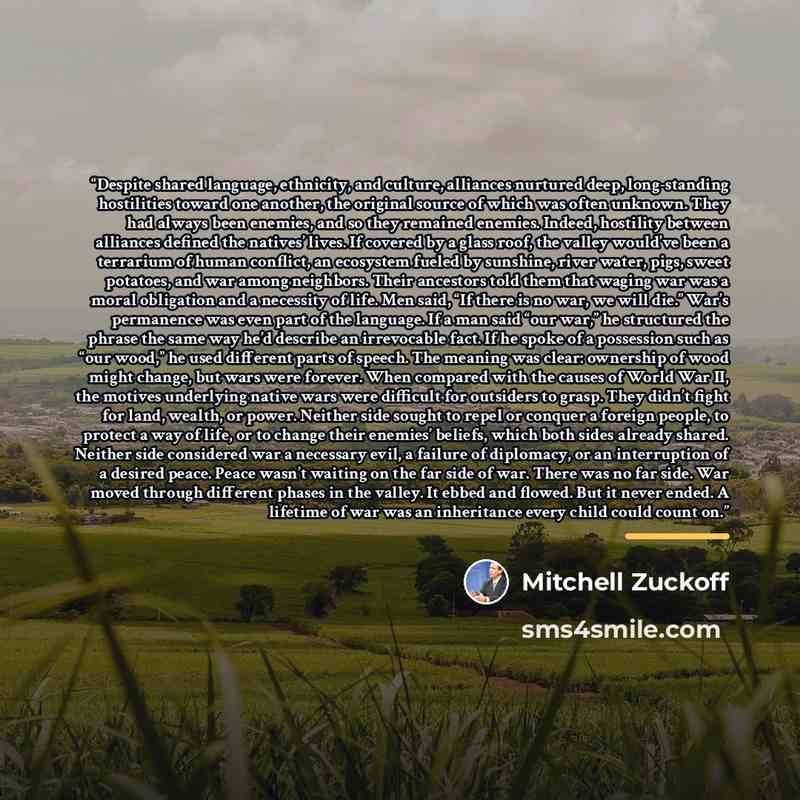 “Despite shared language, ethnicity, and culture, alliances nurtured deep, long-standing hostilities toward one another, the original source of which was often unknown. They had always been enemies, and so they remained enemies. Indeed, hostility between alliances defined the natives’ lives. If…” quote by Mitchell Zuckoff
