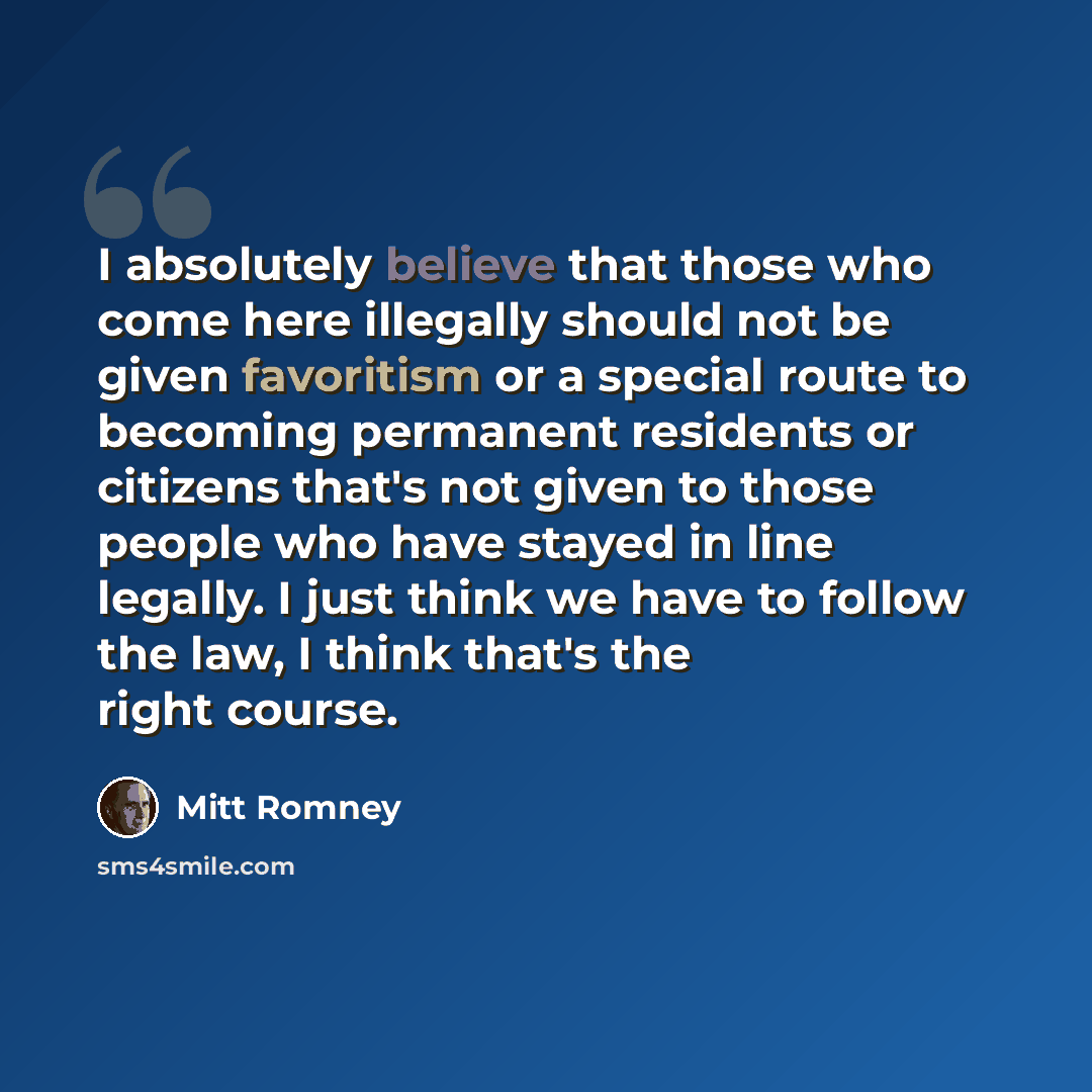 “I absolutely believe that those who come here illegally should not be given favoritism or a special route to becoming permanent residents or citizens that's not given to those people who have stayed in line legally. I just think we have to follow the law, I think that's the right course.” quote by Mitt Romney