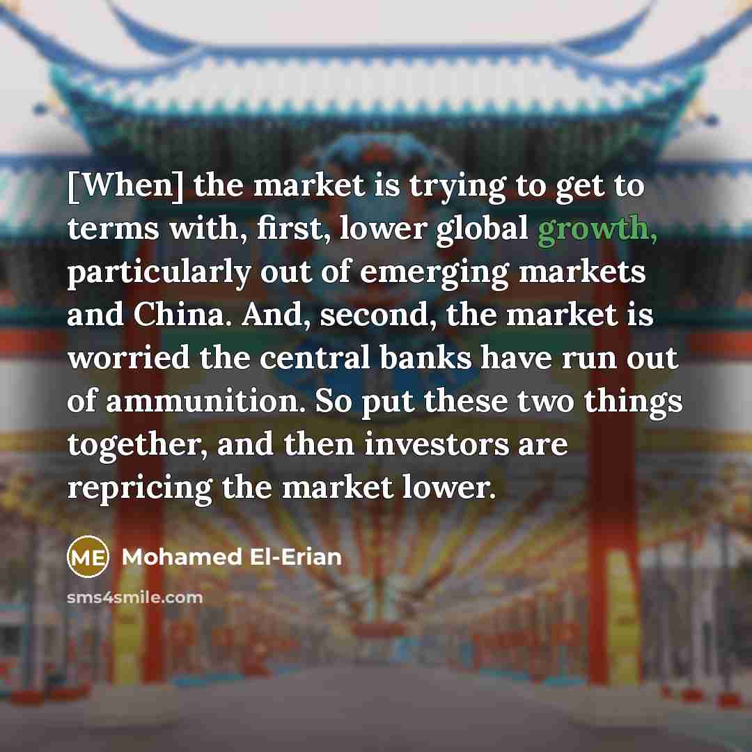 “[When] the market is trying to get to terms with, first, lower global growth, particularly out of emerging markets and China. And, second, the market is worried the central banks have run out of ammunition. So put these two things together, and then investors are repricing the market lower.” quote by Mohamed El-Erian