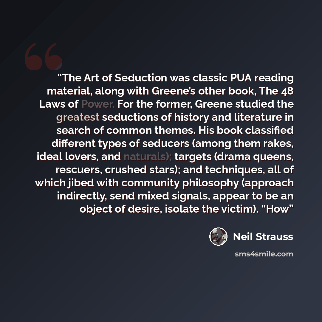 “The Art of Seduction was classic PUA reading material, along with Greene’s other book, The 48 Laws of Power. For the former, Greene studied the greatest seductions of history and literature in search of common themes. His book classified different types of seducers (among them rakes, ideal lovers…” quote by Neil Strauss