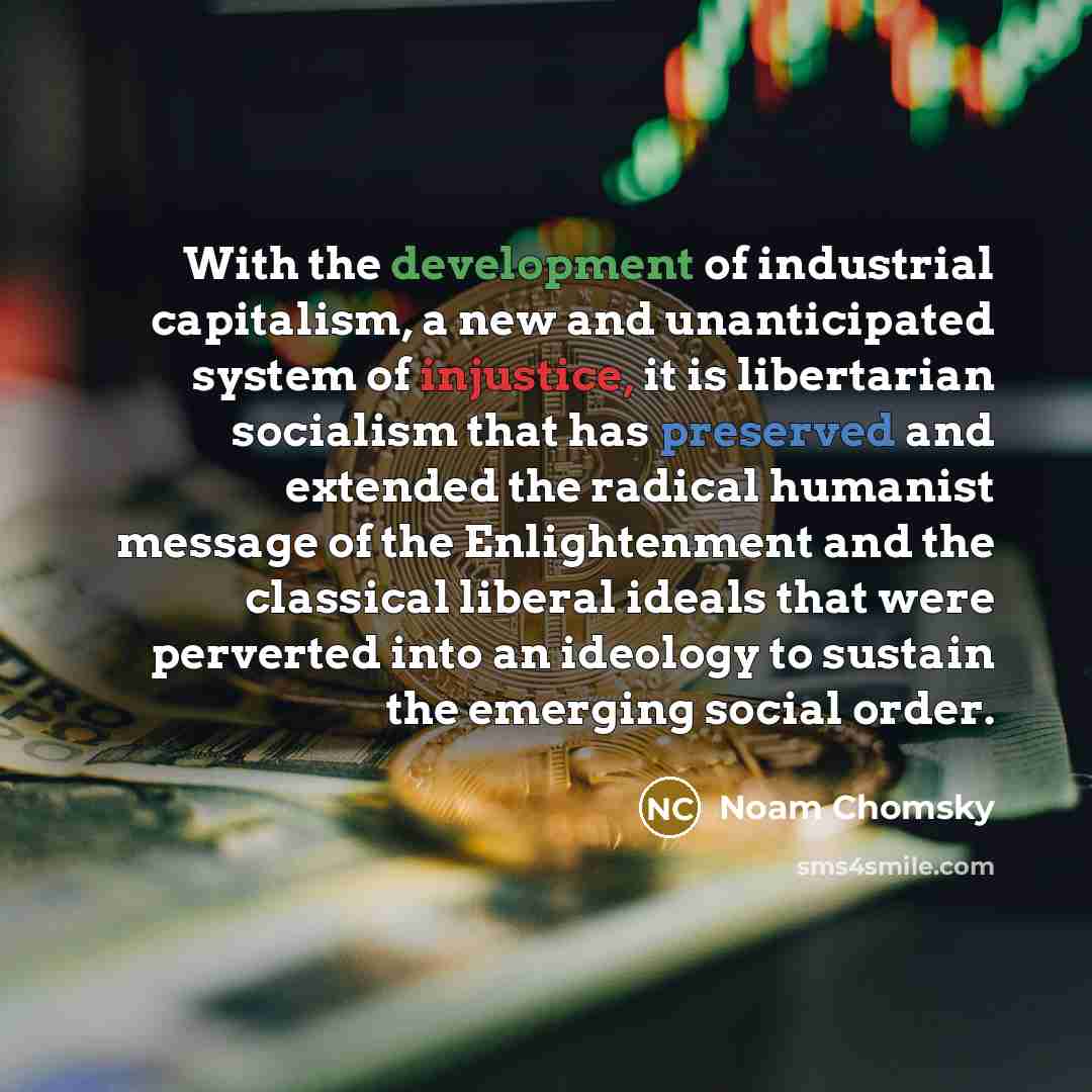 “With the development of industrial capitalism, a new and unanticipated system of injustice, it is libertarian socialism that has preserved and extended the radical humanist message of the Enlightenment and the classical liberal ideals that were perverted into an ideology to sustain the emerging…” quote by Noam Chomsky
