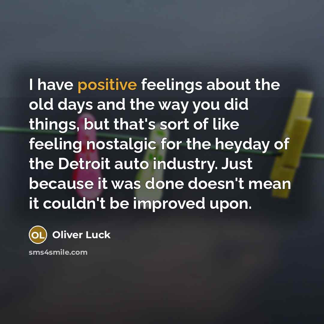 “I have positive feelings about the old days and the way you did things, but that's sort of like feeling nostalgic for the heyday of the Detroit auto industry. Just because it was done doesn't mean it couldn't be improved upon.” quote by Oliver Luck
