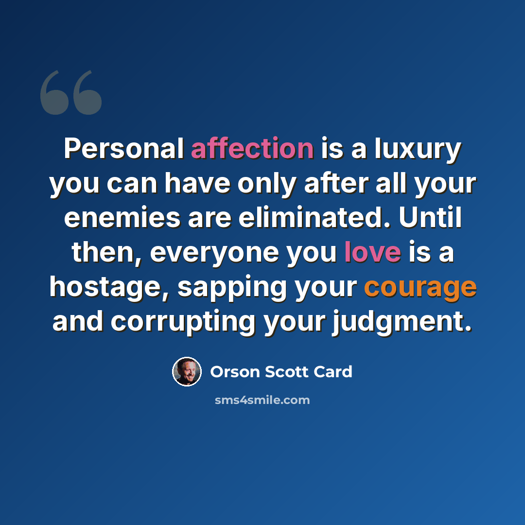 “Personal affection is a luxury you can have only after all your enemies are eliminated. Until then, everyone you love is a hostage, sapping your courage and corrupting your judgment.” quote by Orson Scott Card