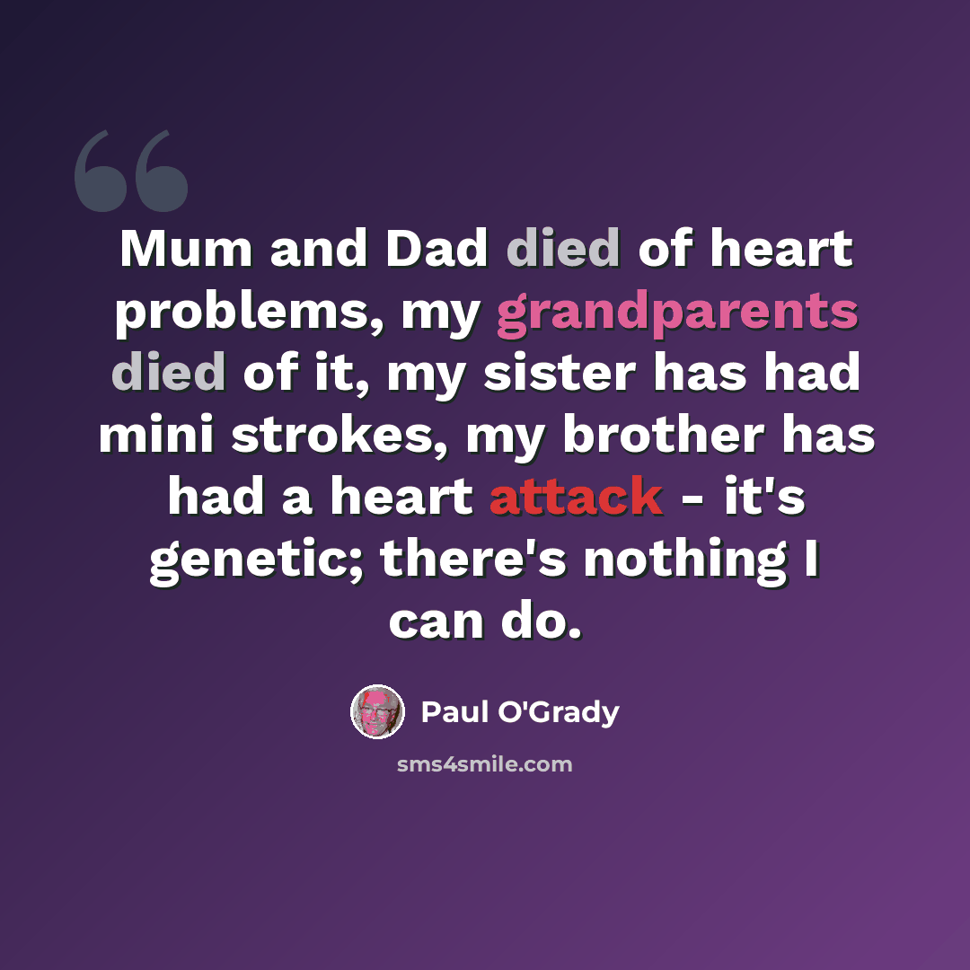 “Mum and Dad died of heart problems, my grandparents died of it, my sister has had mini strokes, my brother has had a heart attack - it's genetic; there's nothing I can do.” quote by Paul O'Grady