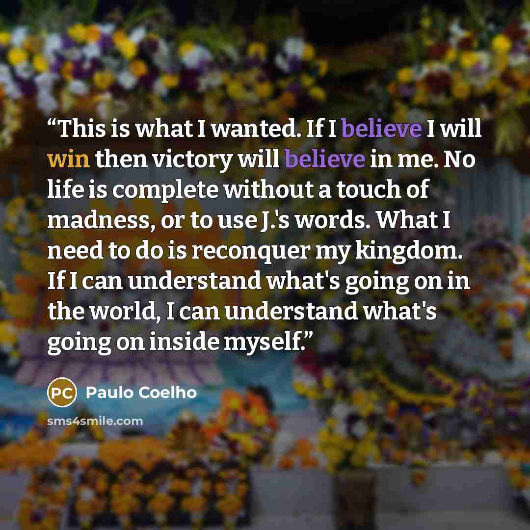 “This is what I wanted. If I believe I will win then victory will believe in me. No life is complete without a touch of madness, or to use J.'s words. What I need to do is reconquer my kingdom. If I can understand what's going on in the world, I can understand what's going on inside myself.” quote by Paulo Coelho