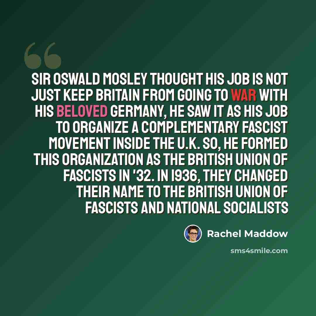 “Sir Oswald Mosley thought his job is not just keep Britain from going to war with his beloved Germany, he saw it as his job to organize a complementary fascist movement inside the U.K. So, he formed this organization as the British Union of Fascists in '32. In 1936, they changed their name to the…” quote by Rachel Maddow