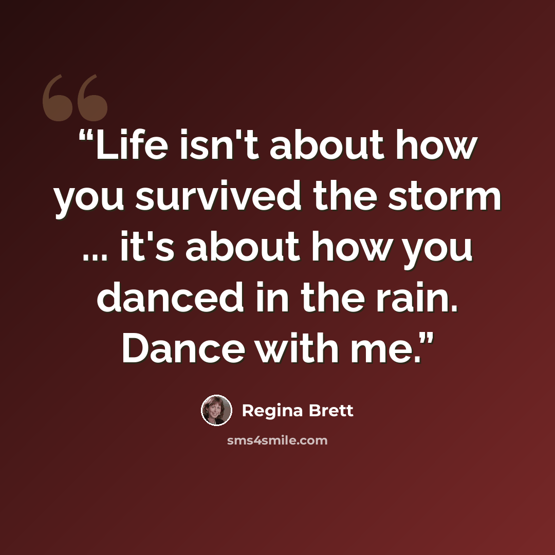 “Life isn't about how you survived the storm ... it's about how you danced in the rain. Dance with me.” quote by Regina Brett
