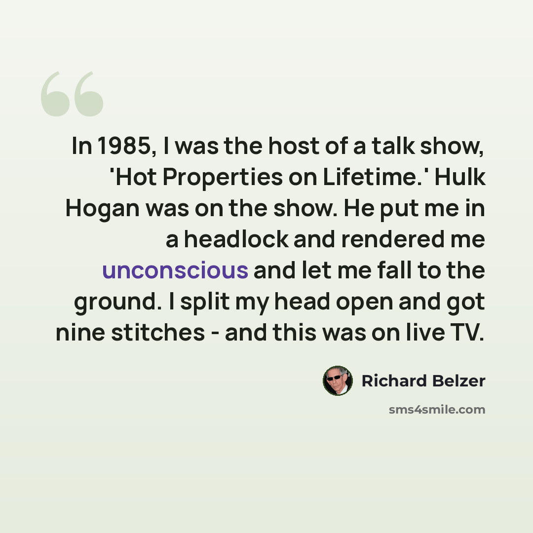 “In 1985, I was the host of a talk show, 'Hot Properties on Lifetime.' Hulk Hogan was on the show. He put me in a headlock and rendered me unconscious and let me fall to the ground. I split my head open and got nine stitches - and this was on live TV.” quote by Richard Belzer