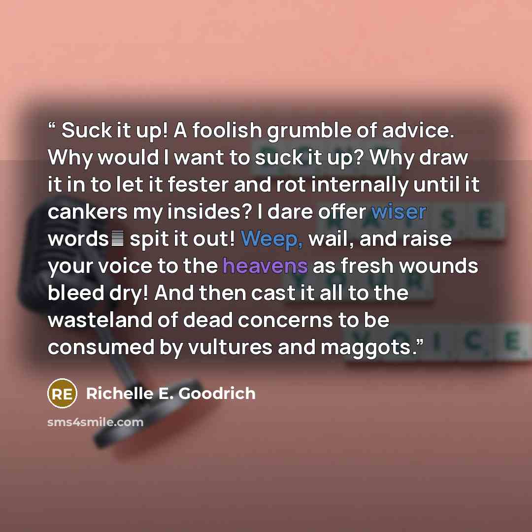 “Suck it up! A foolish grumble of advice. Why would I want to suck it up? Why draw it in to let it fester and rot internally until it cankers my insides? I dare offer wiser words― spit it out! Weep, wail, and raise your voice to the heavens as fresh wounds bleed dry! And then cast it all to the…” quote by Richelle E. Goodrich