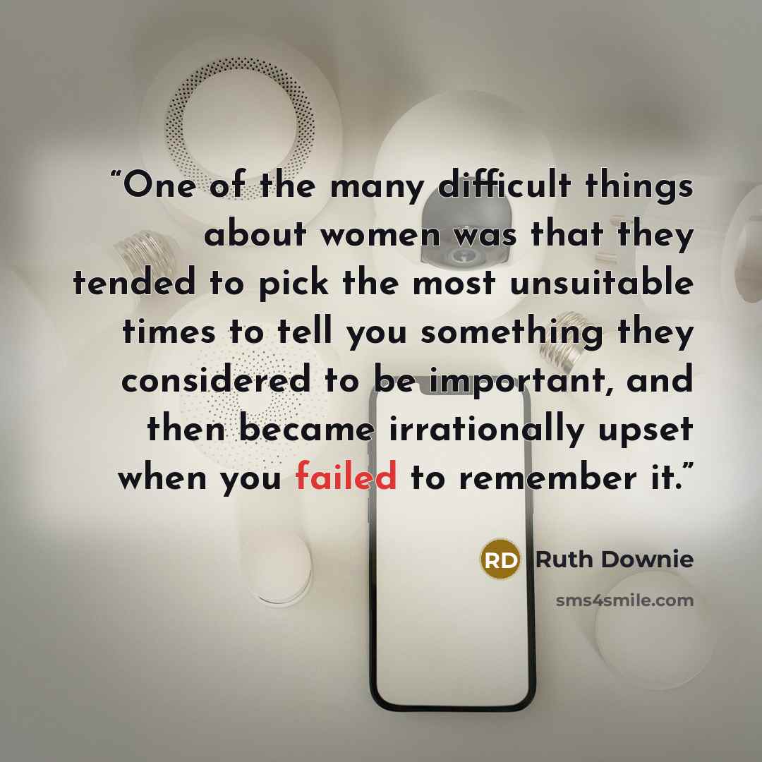 “One of the many difficult things about women was that they tended to pick the most unsuitable times to tell you something they considered to be important, and then became irrationally upset when you failed to remember it.” quote by Ruth Downie