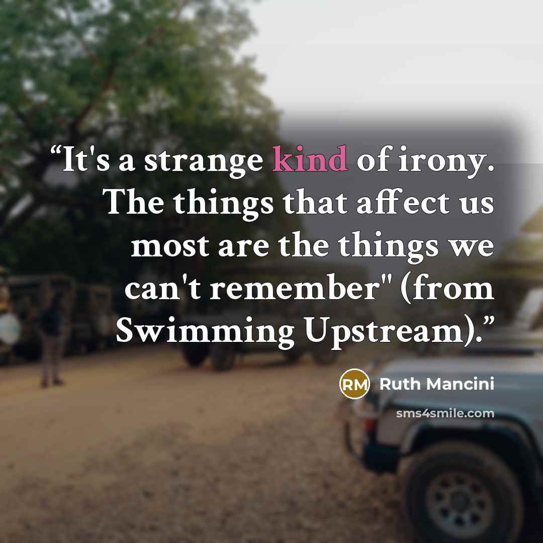 “It's a strange kind of irony. The things that affect us most are the things we can't remember" (from Swimming Upstream).” quote by Ruth Mancini