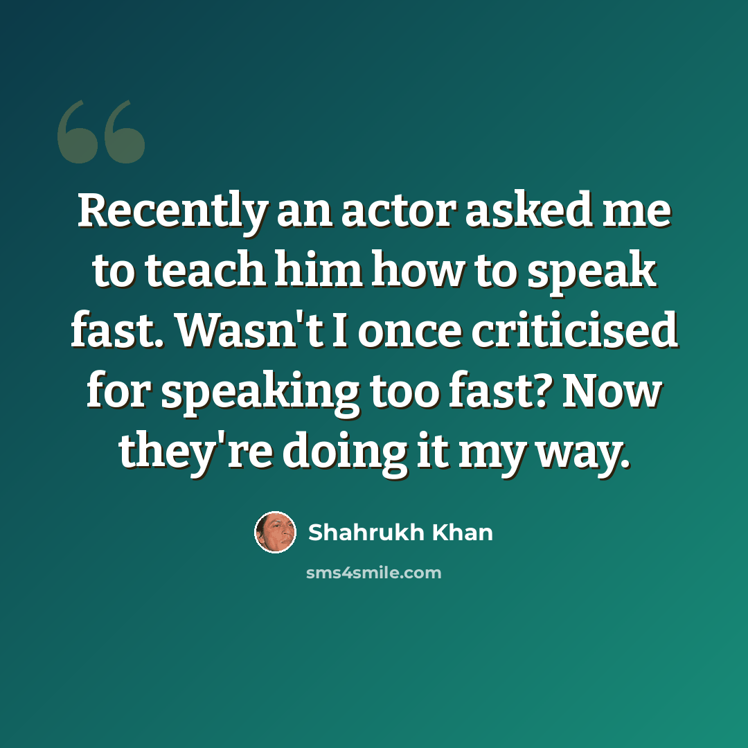 “Recently an actor asked me to teach him how to speak fast. Wasn't I once criticised for speaking too fast? Now they're doing it my way.” quote by Shahrukh Khan