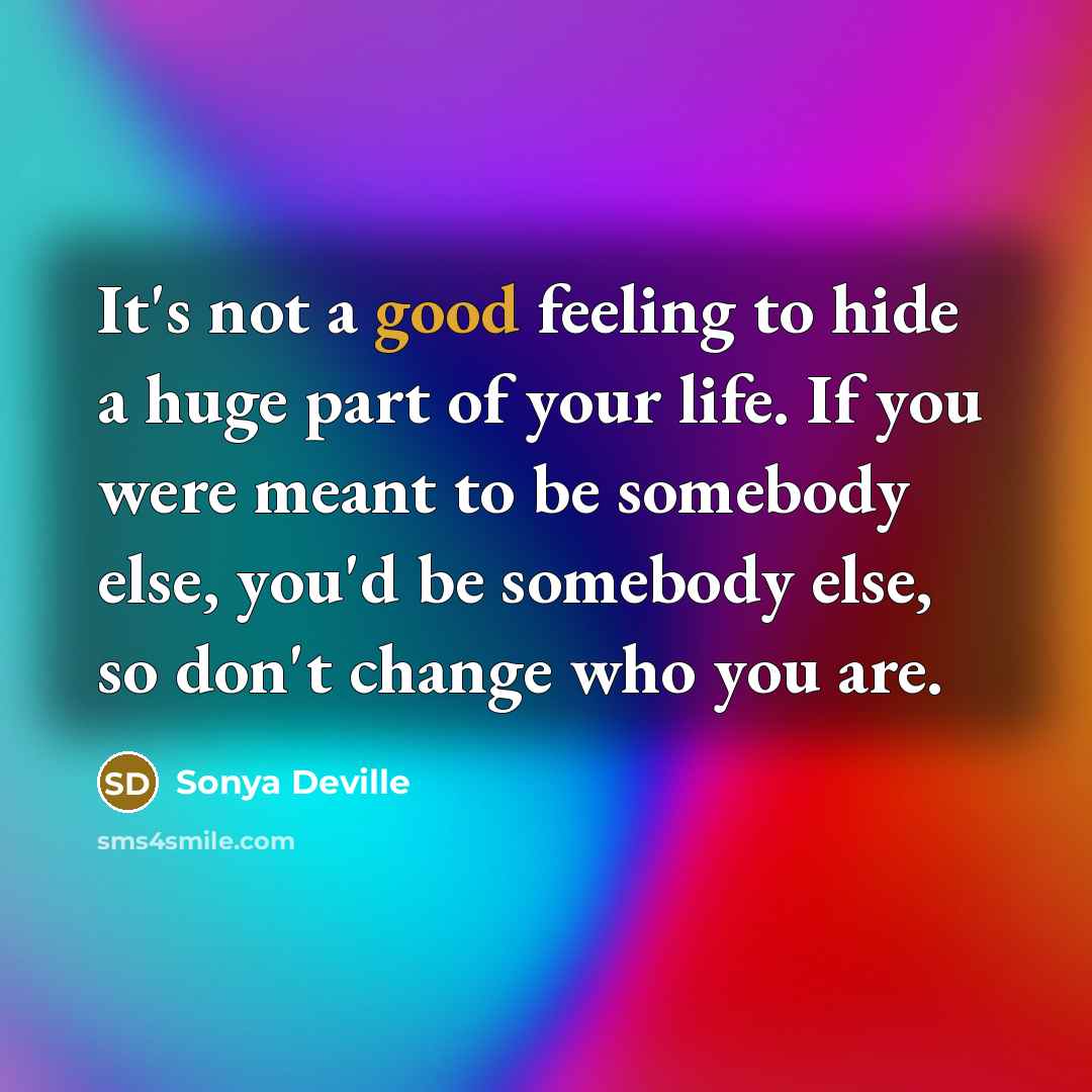 “It's not a good feeling to hide a huge part of your life. If you were meant to be somebody else, you'd be somebody else, so don't change who you are.” quote by Sonya Deville
