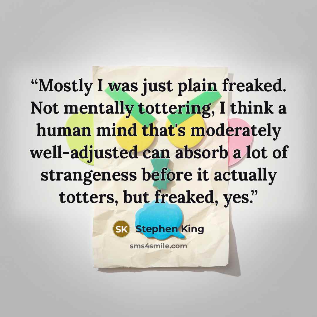 “Mostly I was just plain freaked. Not mentally tottering, I think a human mind that's moderately well-adjusted can absorb a lot of strangeness before it actually totters, but freaked, yes.” quote by Stephen King