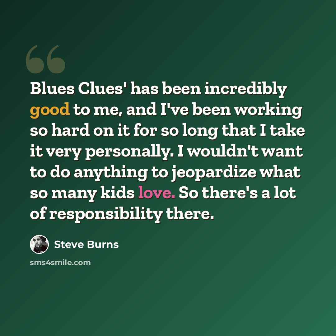 “Blues Clues' has been incredibly good to me, and I've been working so hard on it for so long that I take it very personally. I wouldn't want to do anything to jeopardize what so many kids love. So there's a lot of responsibility there.” quote by Steve Burns