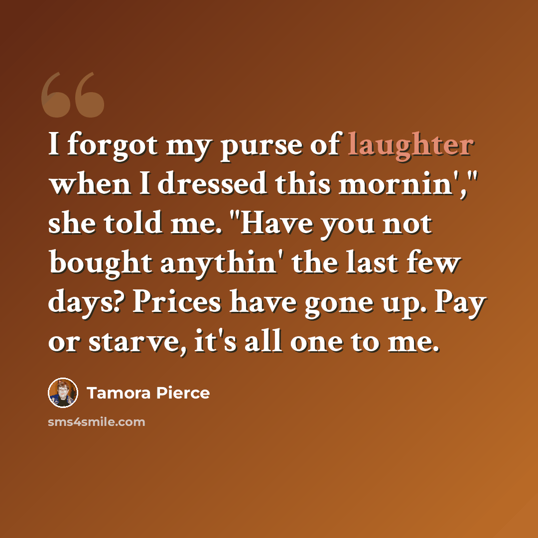 “I forgot my purse of laughter when I dressed this mornin'," she told me. "Have you not bought anythin' the last few days? Prices have gone up. Pay or starve, it's all one to me.” quote by Tamora Pierce