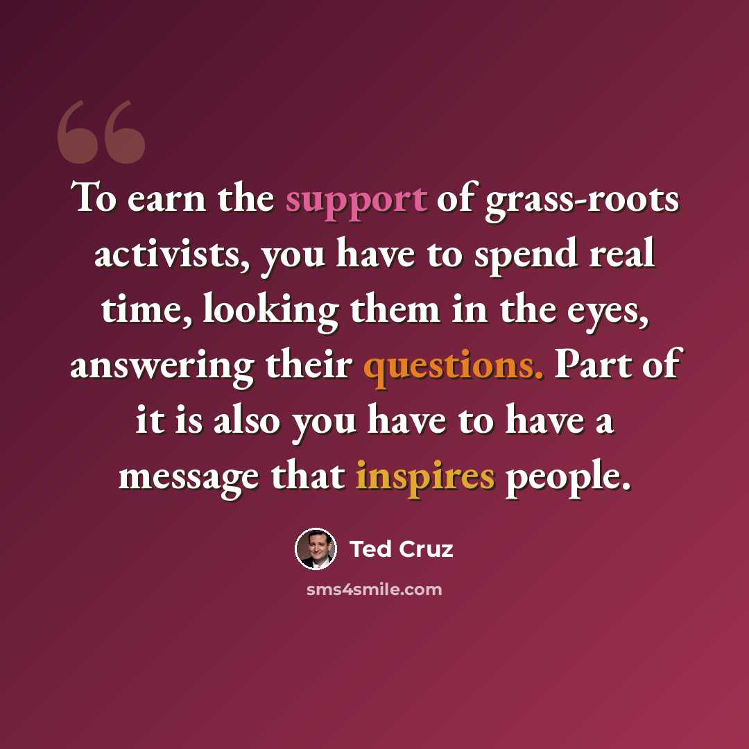 “To earn the support of grass-roots activists, you have to spend real time, looking them in the eyes, answering their questions. Part of it is also you have to have a message that inspires people.” quote by Ted Cruz