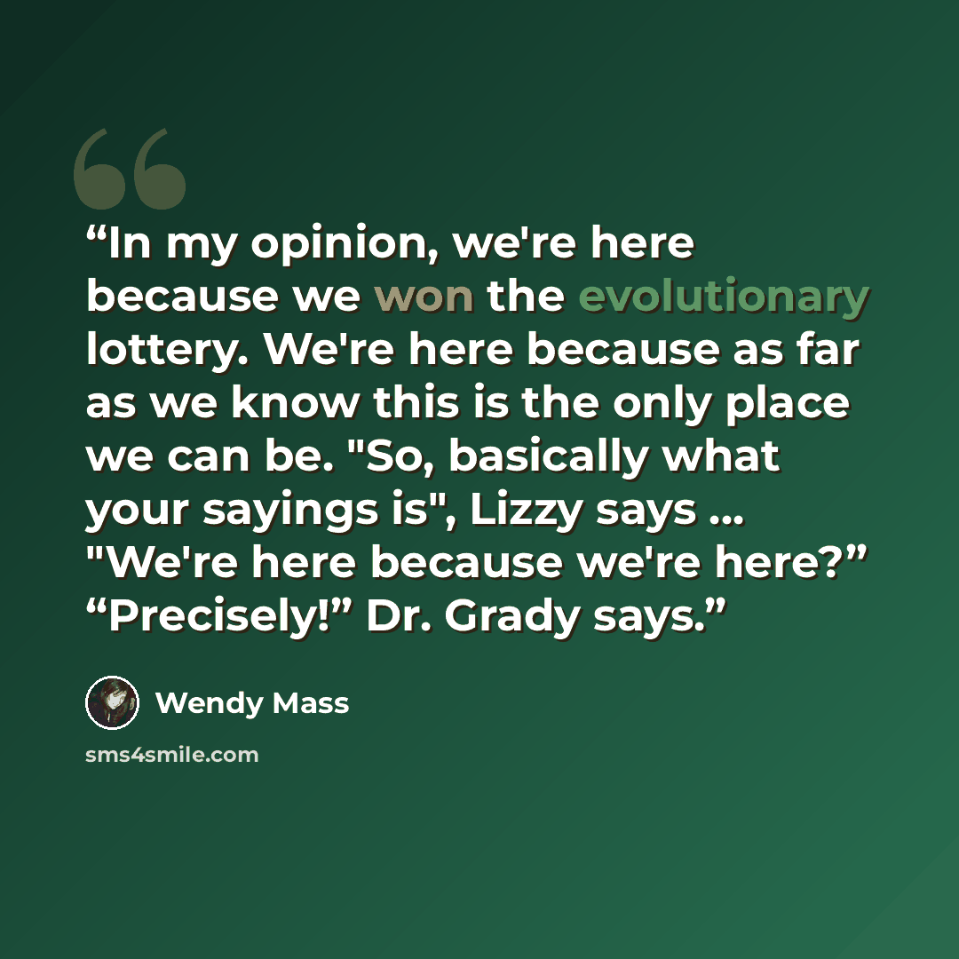 “In my opinion, we're here because we won the evolutionary lottery. We're here because as far as we know this is the only place we can be. "So, basically what your sayings is", Lizzy says ... "We're here because we're here?” “Precisely!” Dr. Grady says.” quote by Wendy Mass
