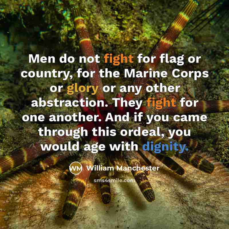 “Men do not fight for flag or country, for the Marine Corps or glory or any other abstraction. They fight for one another. And if you came through this ordeal, you would age with dignity.” quote by William Manchester