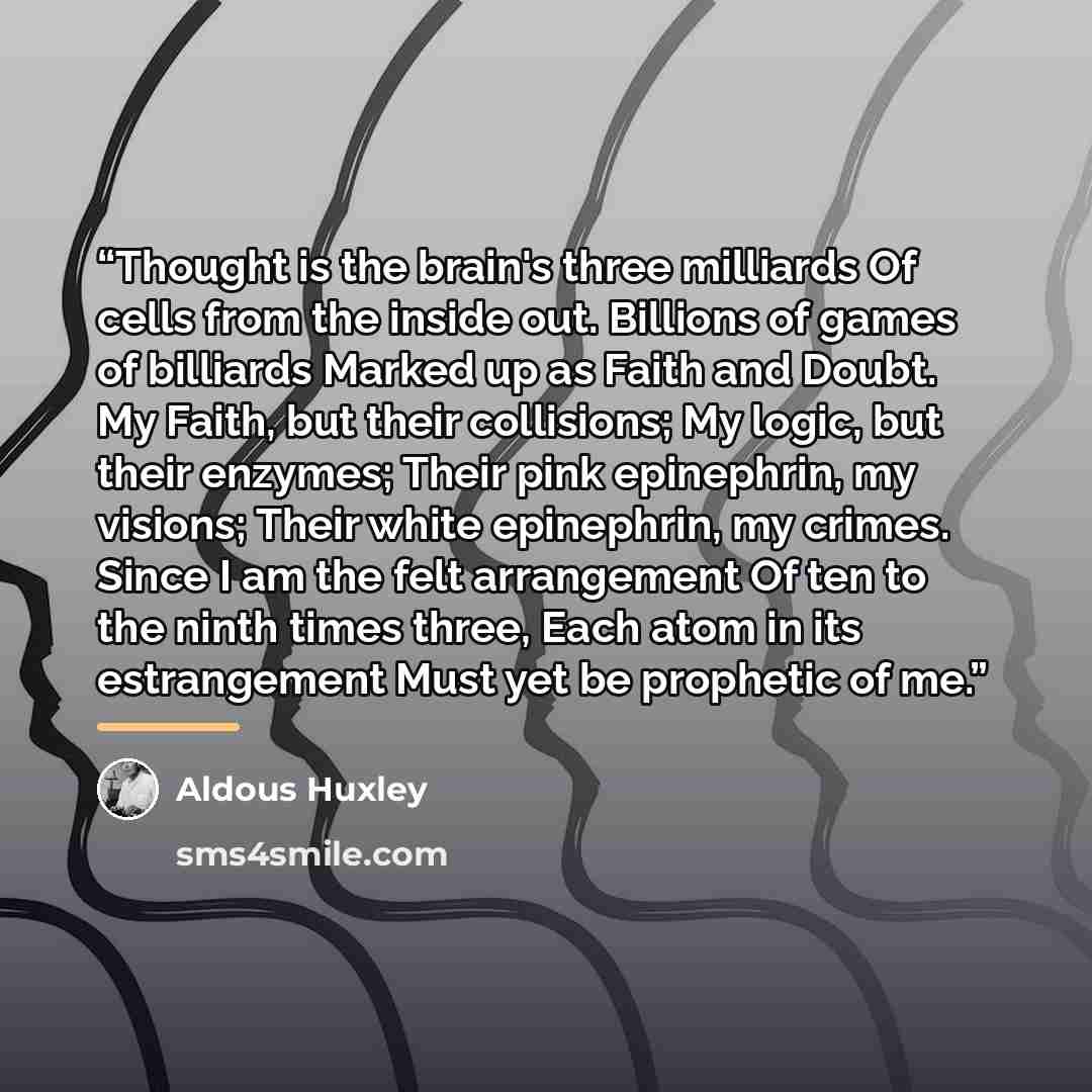 “Thought is the brain's three milliards Of cells from the inside out. Billions of games of billiards Marked up as Faith and Doubt. My Faith, but their collisions; My logic, but their enzymes; Their pink epinephrin, my visions; Their white epinephrin, my crimes. Since I am the felt arrangement Of…” quote by Aldous Huxley