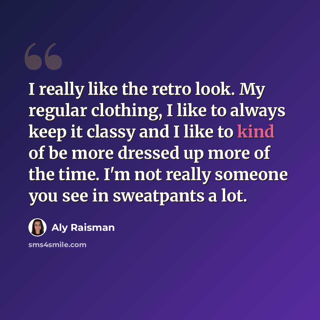 “I really like the retro look. My regular clothing, I like to always keep it classy and I like to kind of be more dressed up more of the time. I'm not really someone you see in sweatpants a lot.” quote by Aly Raisman