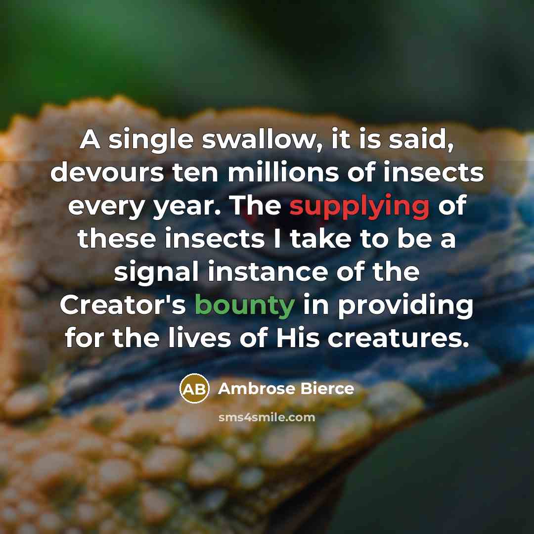“A single swallow, it is said, devours ten millions of insects every year. The supplying of these insects I take to be a signal instance of the Creator's bounty in providing for the lives of His creatures.” quote by Ambrose Bierce