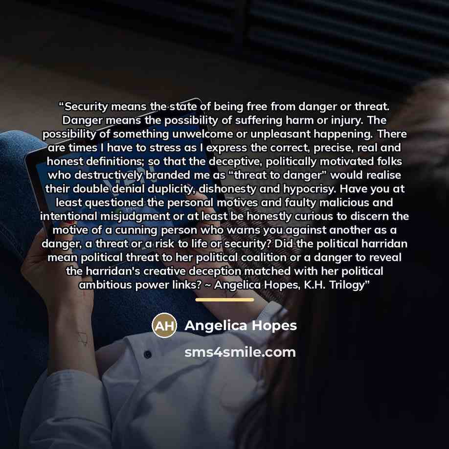 “Security means the state of being free from danger or threat. Danger means the possibility of suffering harm or injury. The possibility of something unwelcome or unpleasant happening. There are times I have to stress as I express the correct, precise, real and honest definitions; so that the…” quote by Angelica Hopes