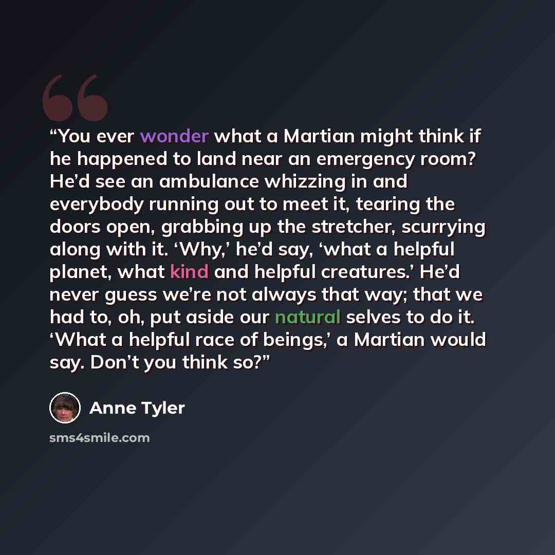 “You ever wonder what a Martian might think if he happened to land near an emergency room? He’d see an ambulance whizzing in and everybody running out to meet it, tearing the doors open, grabbing up the stretcher, scurrying along with it. ‘Why,’ he’d say, ‘what a helpful planet, what kind and…” quote by Anne Tyler