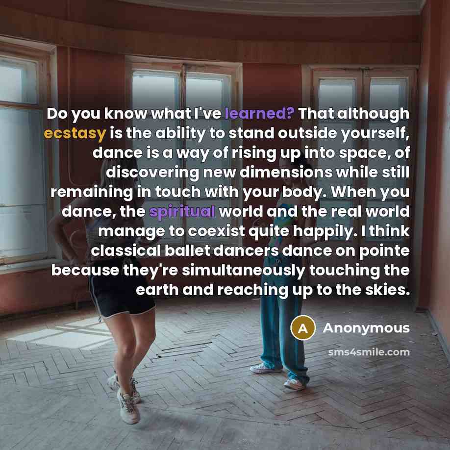 “Do you know what I've learned? That although ecstasy is the ability to stand outside yourself, dance is a way of rising up into space, of discovering new dimensions while still remaining in touch with your body. When you dance, the spiritual world and the real world manage to coexist quite…” quote by Anonymous