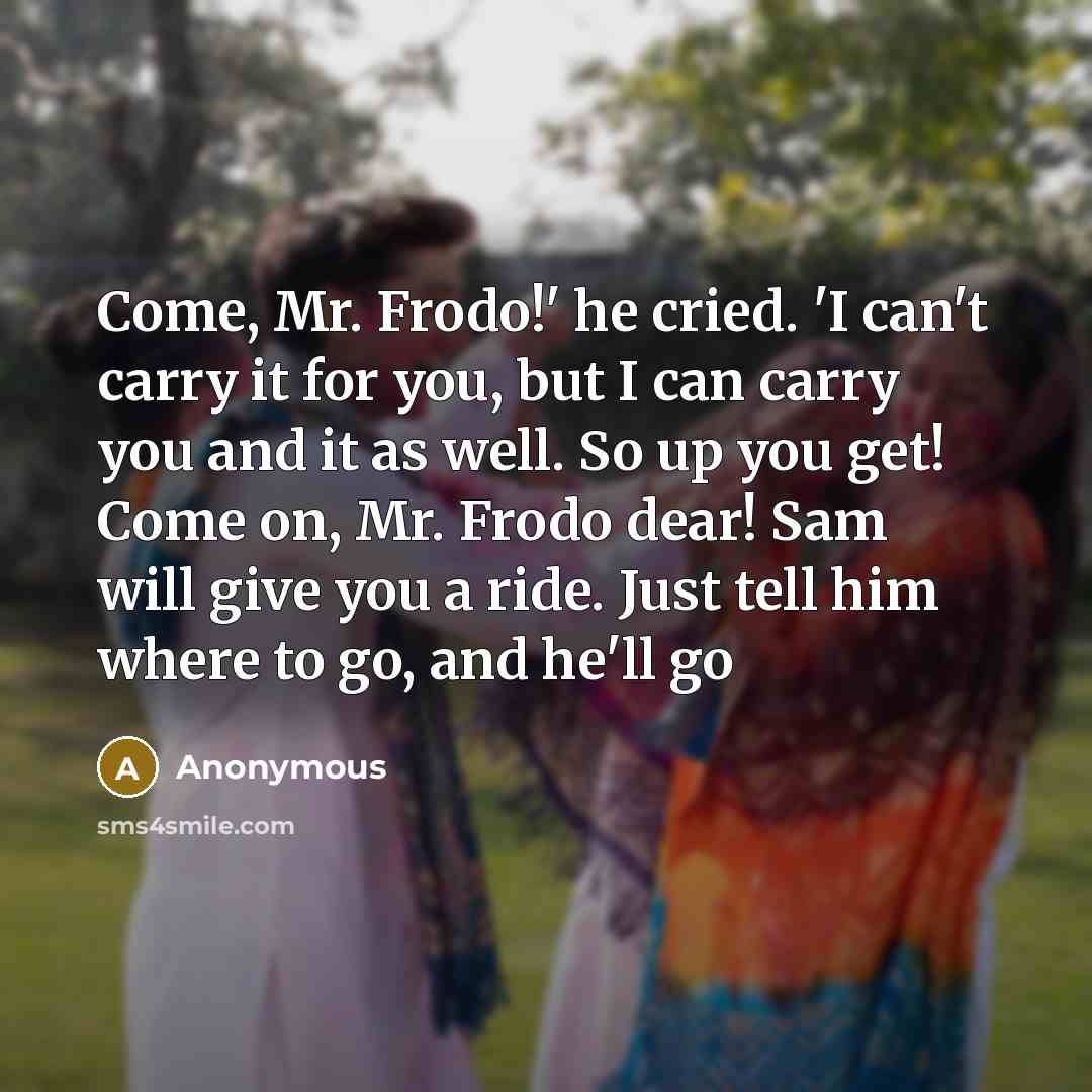 “Come, Mr. Frodo!' he cried. 'I can't carry it for you, but I can carry you and it as well. So up you get! Come on, Mr. Frodo dear! Sam will give you a ride. Just tell him where to go, and he'll go” quote by Anonymous