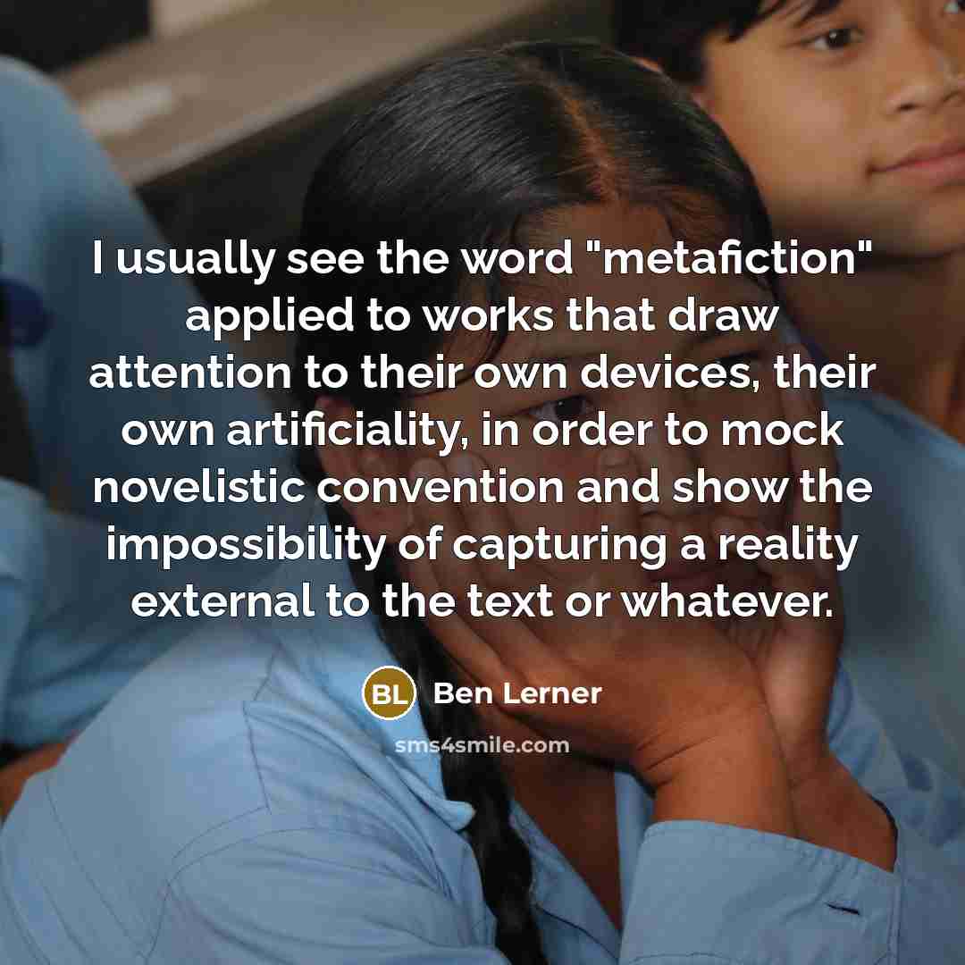 “I usually see the word "metafiction" applied to works that draw attention to their own devices, their own artificiality, in order to mock novelistic convention and show the impossibility of capturing a reality external to the text or whatever.” quote by Ben Lerner