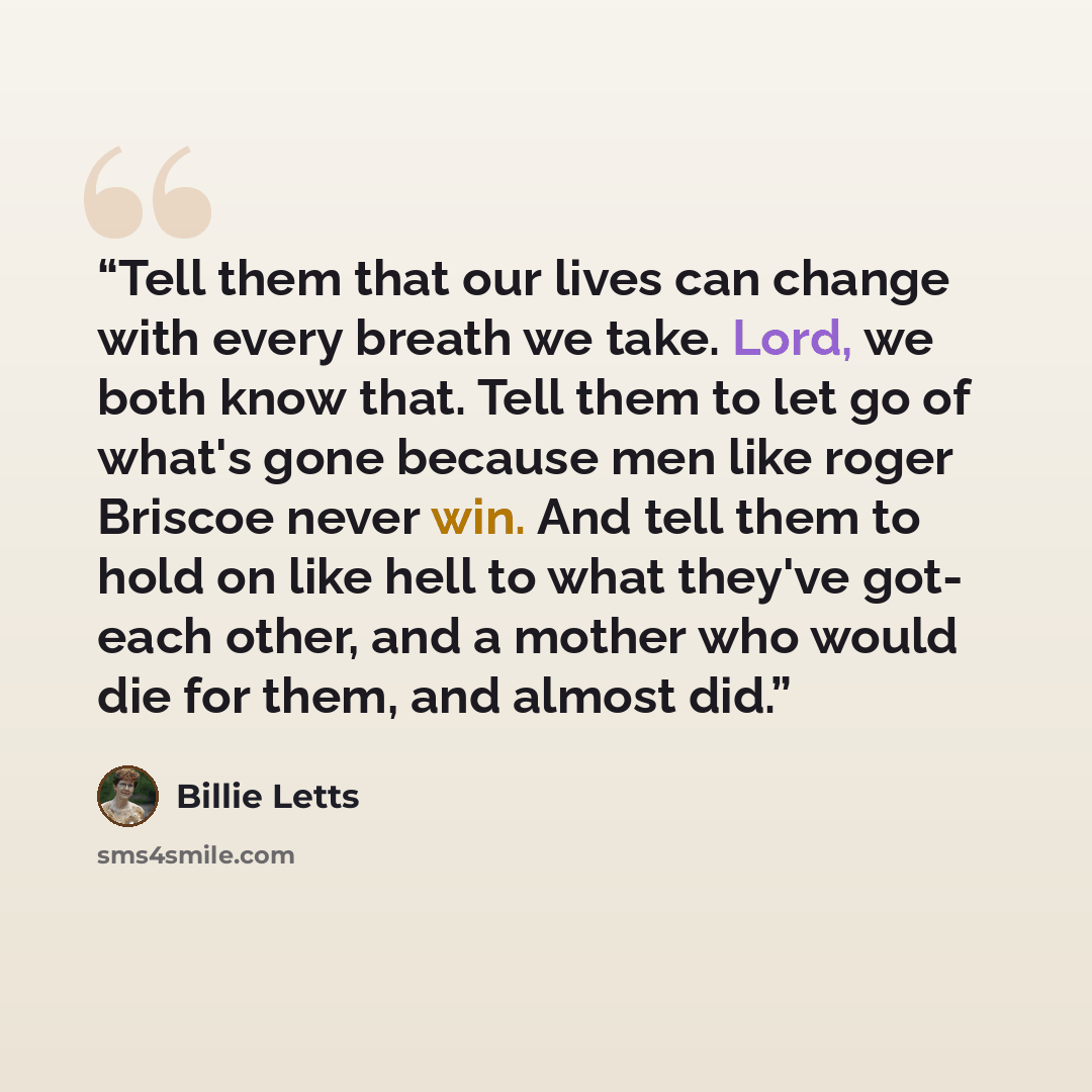 “Tell them that our lives can change with every breath we take. Lord, we both know that. Tell them to let go of what's gone because men like roger Briscoe never win. And tell them to hold on like hell to what they've got- each other, and a mother who would die for them, and almost did.” quote by Billie Letts