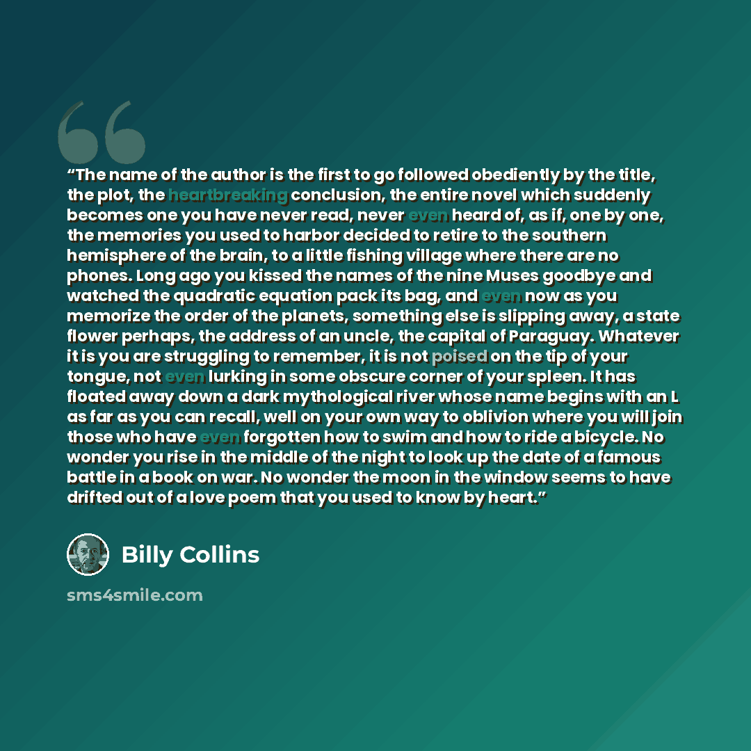 “The name of the author is the first to go followed obediently by the title, the plot, the heartbreaking conclusion, the entire novel which suddenly becomes one you have never read, never even heard of, as if, one by one, the memories you used to harbor decided to retire to the southern hemisphere…” quote by Billy Collins
