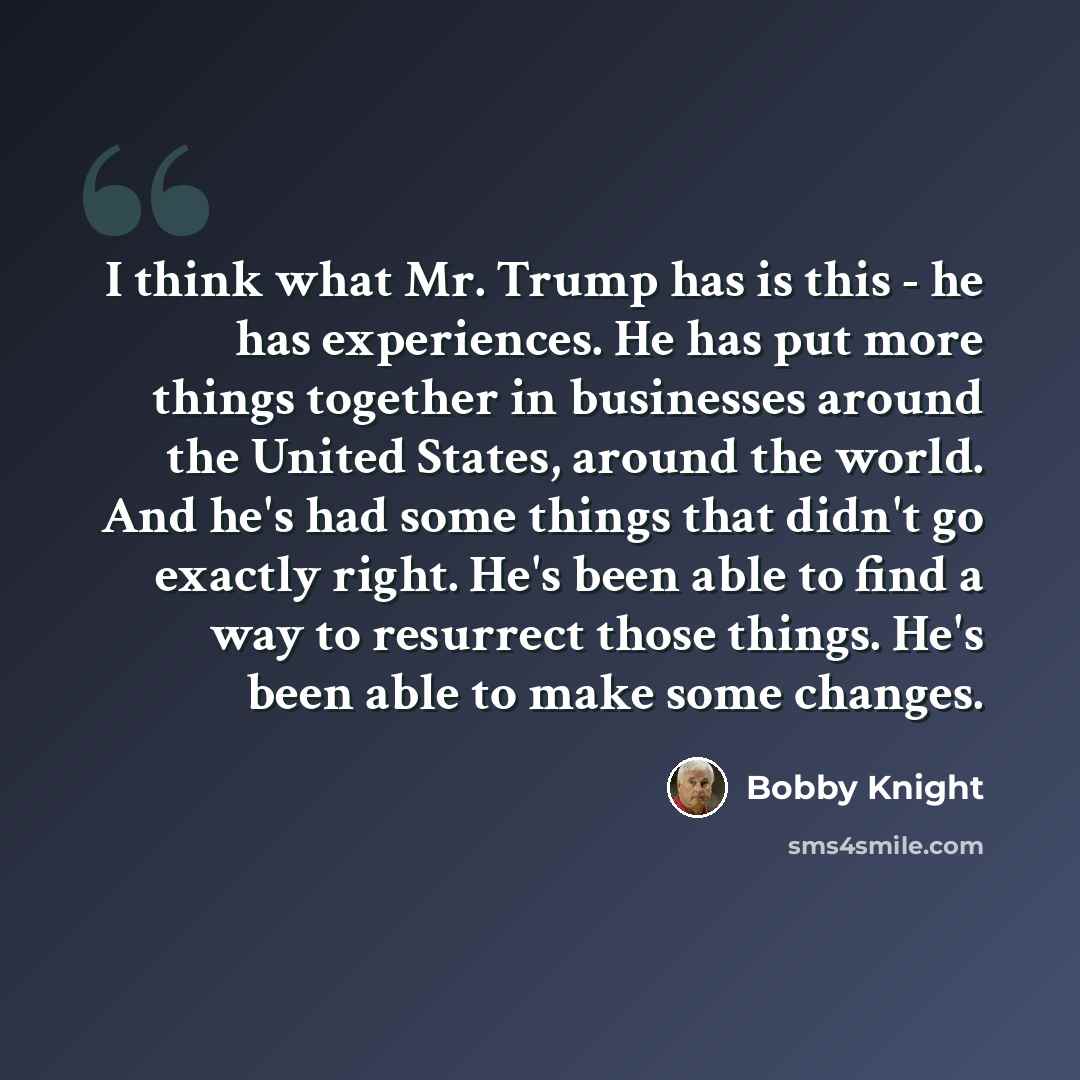 “I think what Mr. Trump has is this - he has experiences. He has put more things together in businesses around the United States, around the world. And he's had some things that didn't go exactly right. He's been able to find a way to resurrect those things. He's been able to make some changes.” quote by Bobby Knight