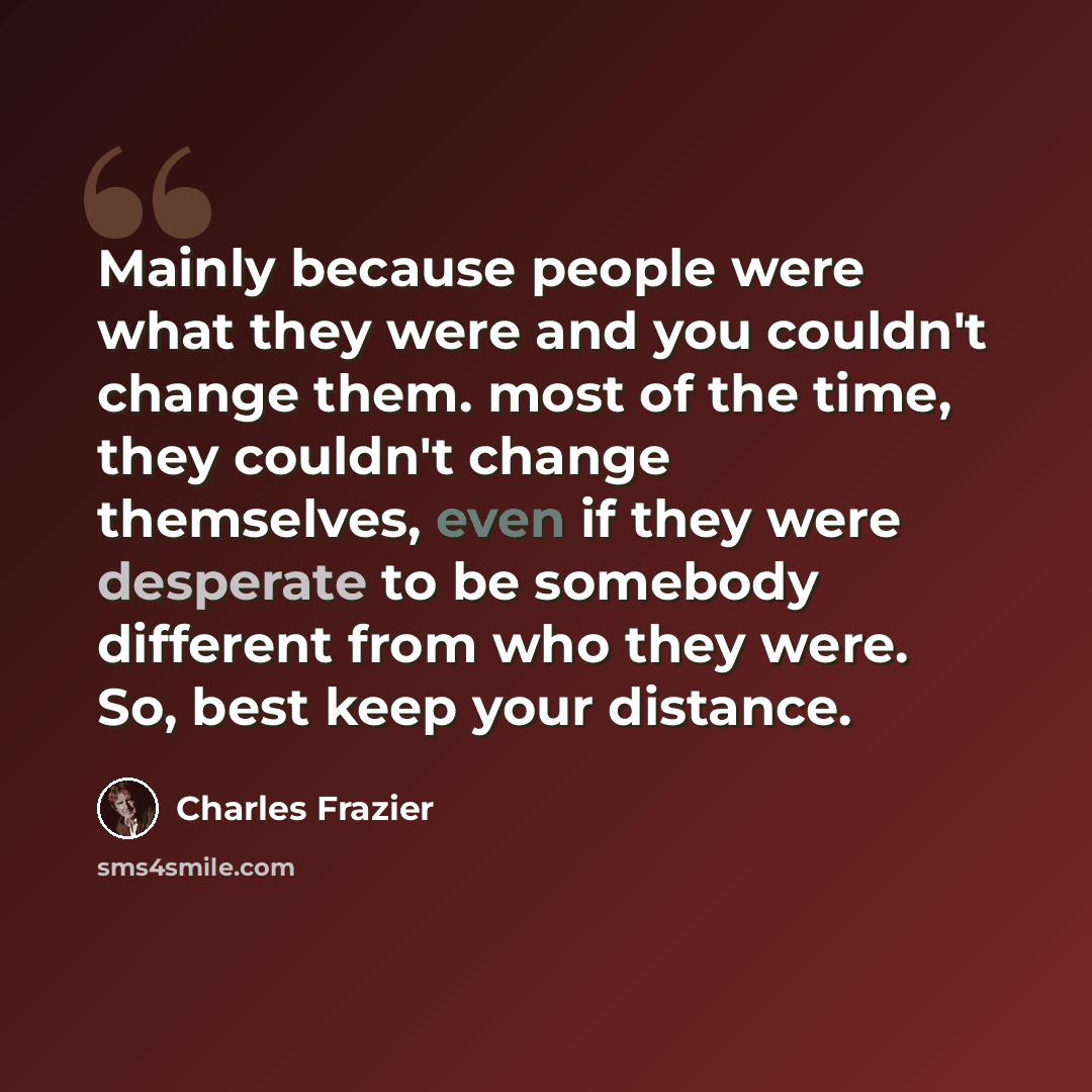 “Mainly because people were what they were and you couldn't change them. most of the time, they couldn't change themselves, even if they were desperate to be somebody different from who they were. So, best keep your distance.” quote by Charles Frazier