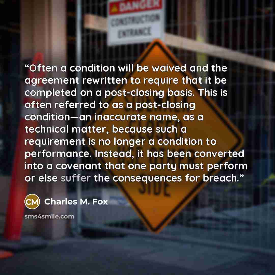 “Often a condition will be waived and the agreement rewritten to require that it be completed on a post-closing basis. This is often referred to as a post-closing condition—an inaccurate name, as a technical matter, because such a requirement is no longer a condition to performance. Instead, it has…” quote by Charles M. Fox