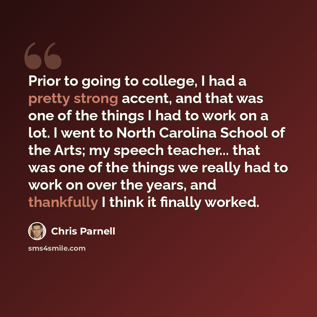 “Prior to going to college, I had a pretty strong accent, and that was one of the things I had to work on a lot. I went to North Carolina School of the Arts; my speech teacher... that was one of the things we really had to work on over the years, and thankfully I think it finally worked.” quote by Chris Parnell