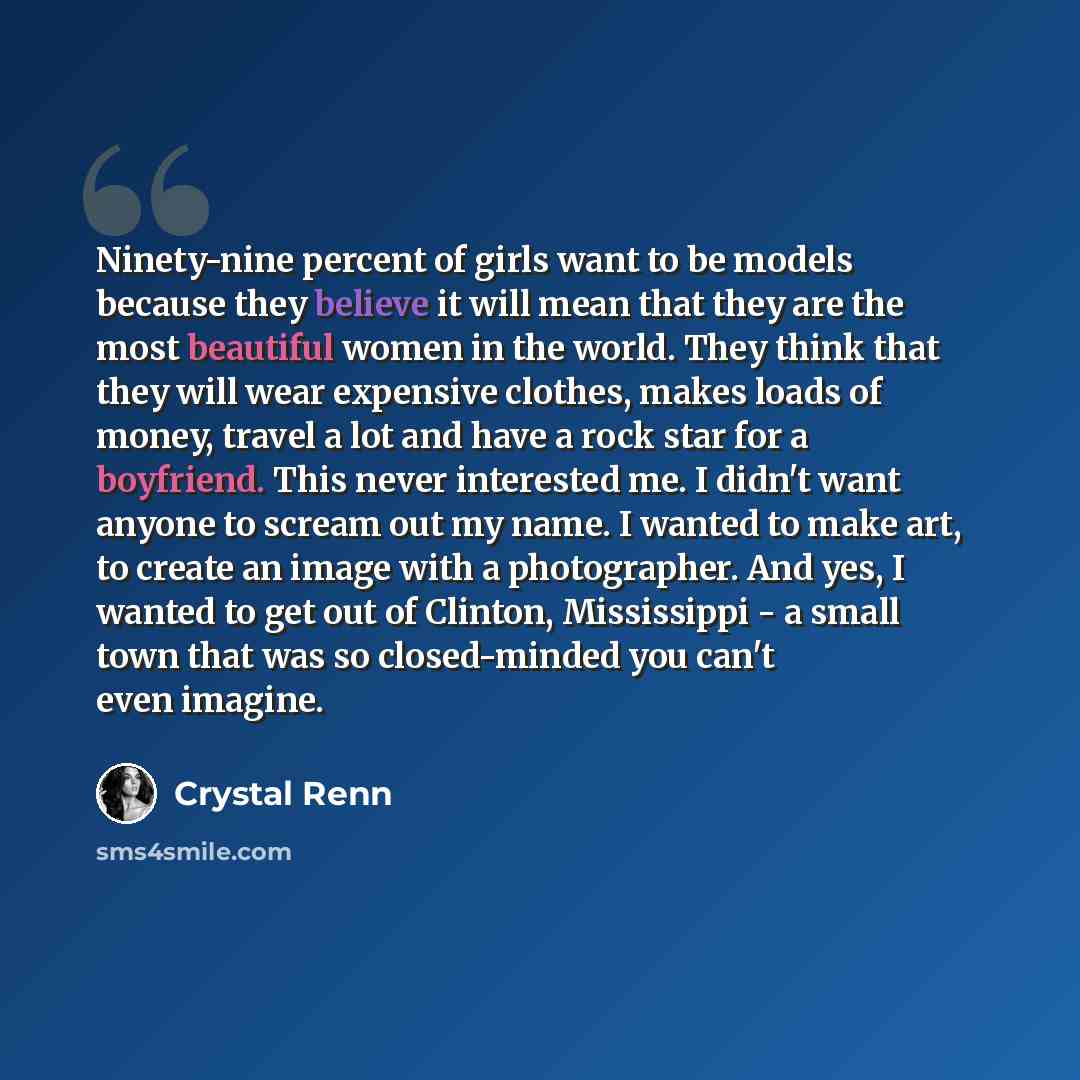 “Ninety-nine percent of girls want to be models because they believe it will mean that they are the most beautiful women in the world. They think that they will wear expensive clothes, makes loads of money, travel a lot and have a rock star for a boyfriend. This never interested me. I didn't want…” quote by Crystal Renn