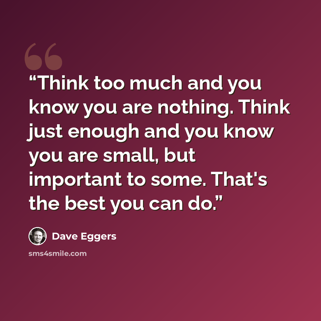 “Think too much and you know you are nothing. Think just enough and you know you are small, but important to some. That's the best you can do.” quote by Dave Eggers
