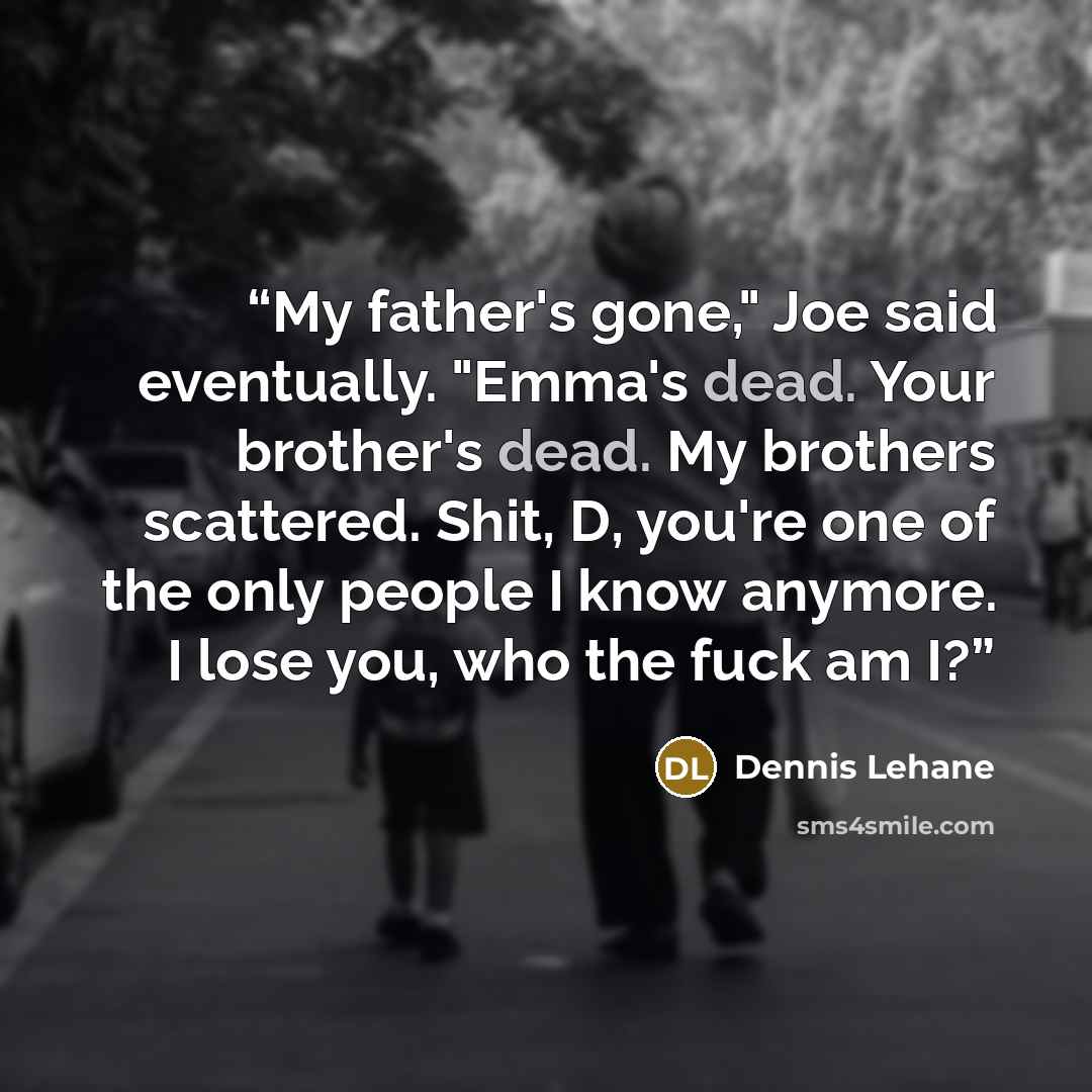 “My father's gone," Joe said eventually. "Emma's dead. Your brother's dead. My brothers scattered. Shit, D, you're one of the only people I know anymore. I lose you, who the fuck am I?” quote by Dennis Lehane