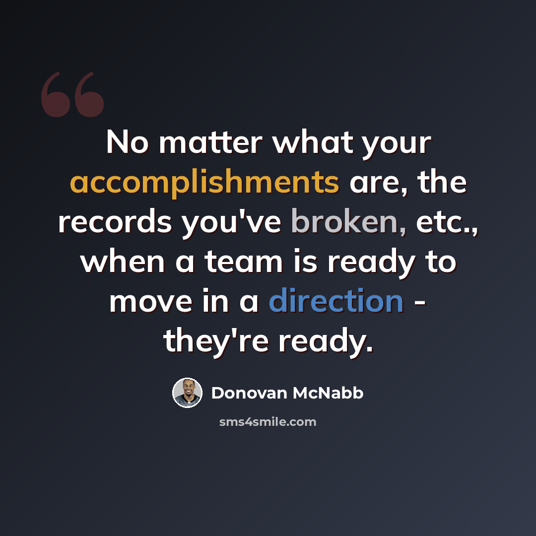 “No matter what your accomplishments are, the records you've broken, etc., when a team is ready to move in a direction - they're ready.” quote by Donovan McNabb