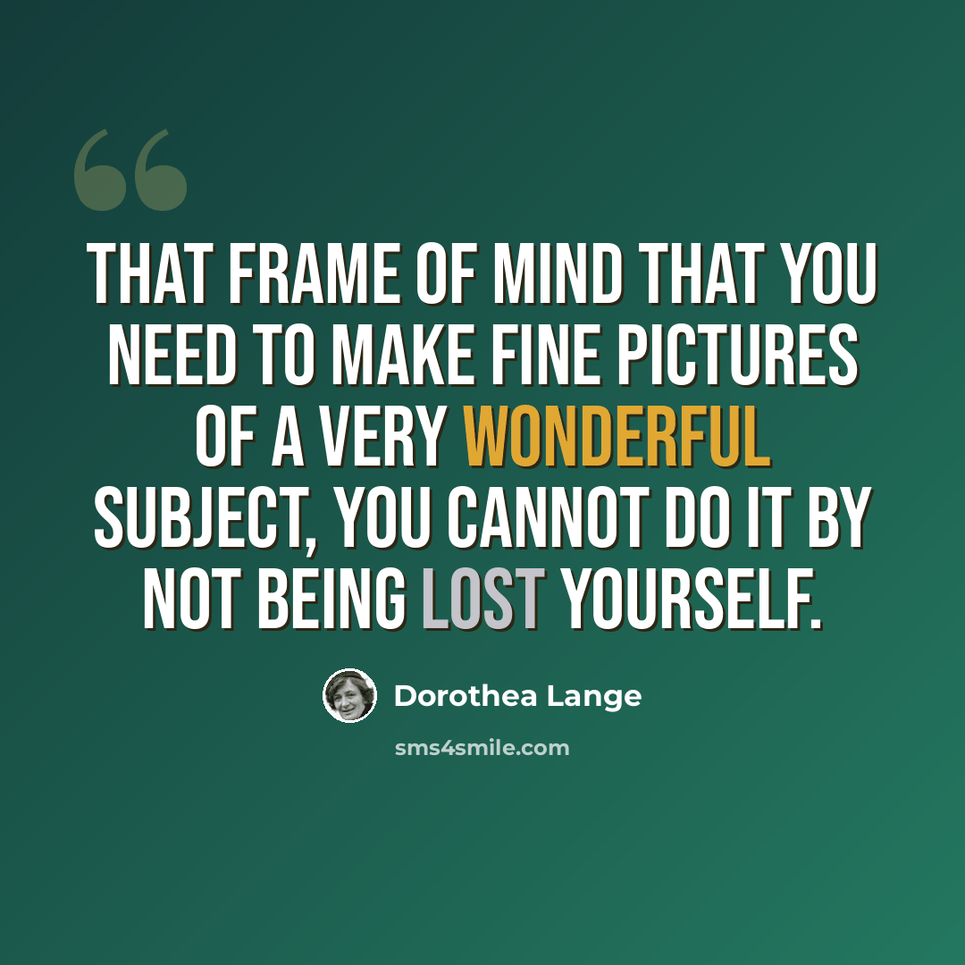 “That frame of mind that you need to make fine pictures of a very wonderful subject, you cannot do it by not being lost yourself.” quote by Dorothea Lange