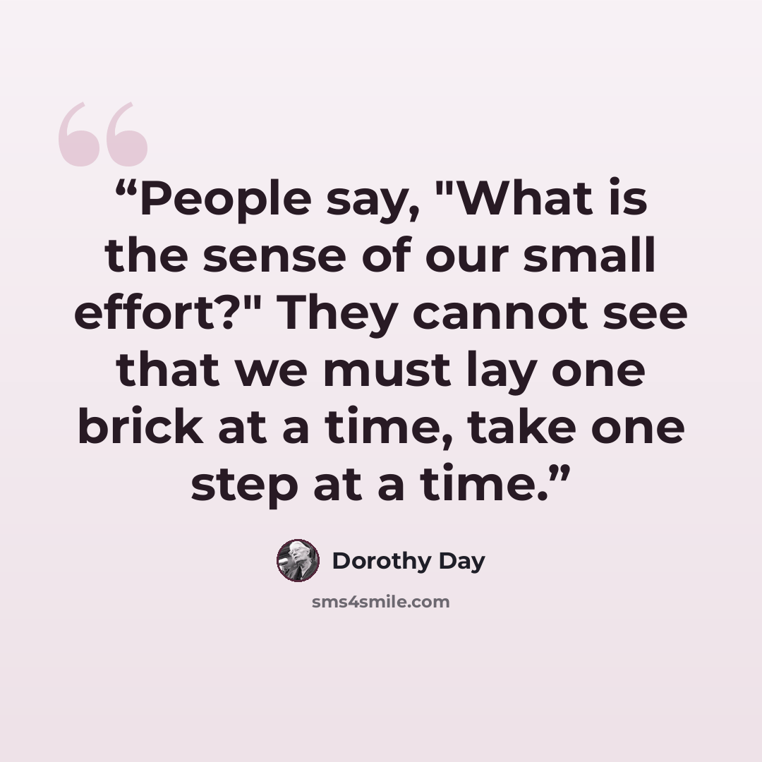 “People say, "What is the sense of our small effort?" They cannot see that we must lay one brick at a time, take one step at a time.” quote by Dorothy Day